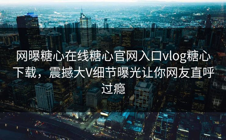 网曝糖心在线糖心官网入口vlog糖心下载，震撼大V细节曝光让你网友直呼过瘾
