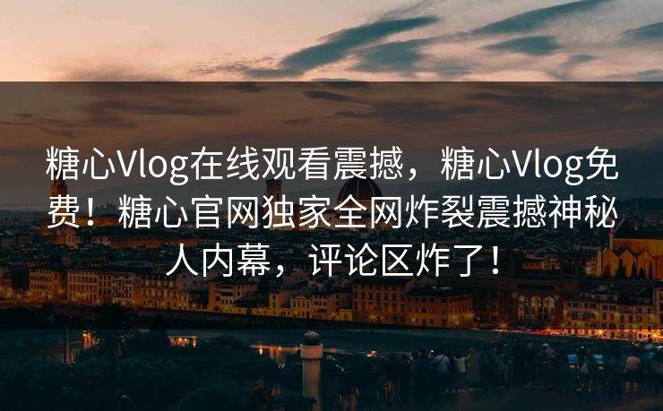 糖心Vlog在线观看震撼，糖心Vlog免费！糖心官网独家全网炸裂震撼神秘人内幕，评论区炸了！