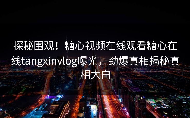 探秘围观！糖心视频在线观看糖心在线tangxinvlog曝光，劲爆真相揭秘真相大白