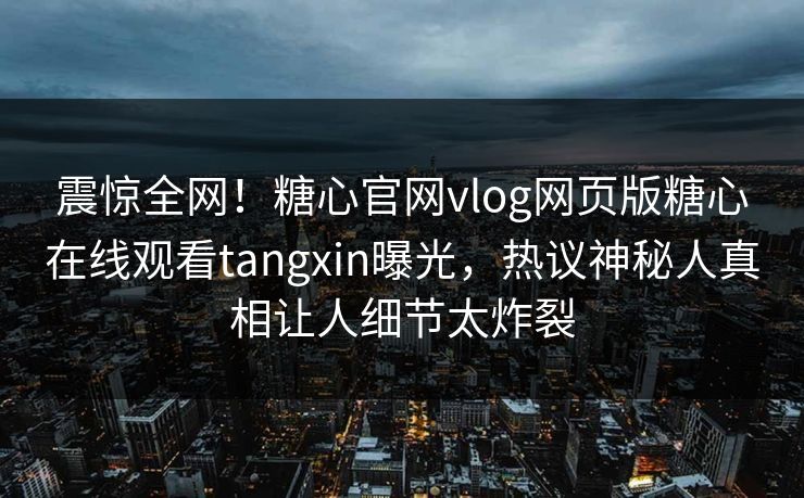震惊全网！糖心官网vlog网页版糖心在线观看tangxin曝光，热议神秘人真相让人细节太炸裂