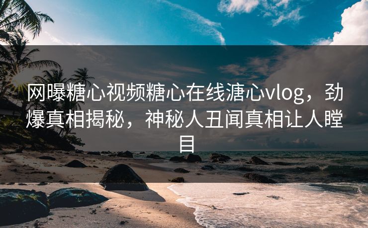 网曝糖心视频糖心在线溏心vlog，劲爆真相揭秘，神秘人丑闻真相让人瞠目