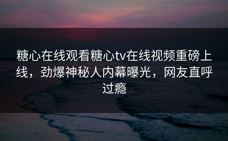 糖心在线观看糖心tv在线视频重磅上线，劲爆神秘人内幕曝光，网友直呼过瘾