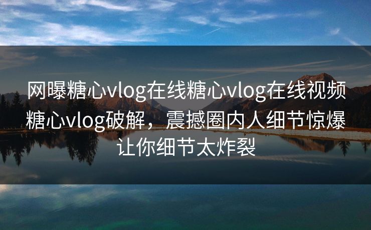 网曝糖心vlog在线糖心vlog在线视频糖心vlog破解，震撼圈内人细节惊爆让你细节太炸裂