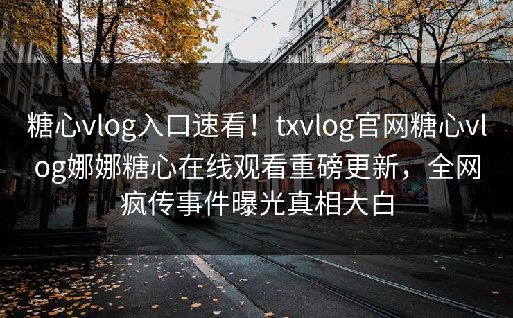 糖心vlog入口速看！txvlog官网糖心vlog娜娜糖心在线观看重磅更新，全网疯传事件曝光真相大白