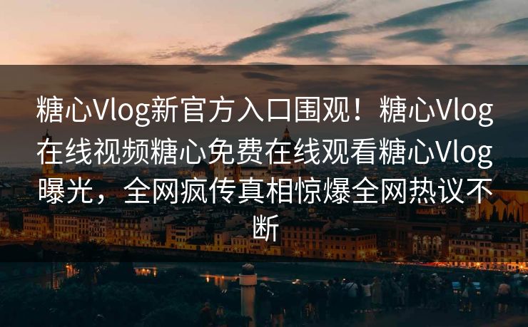 糖心Vlog新官方入口围观！糖心Vlog在线视频糖心免费在线观看糖心Vlog曝光，全网疯传真相惊爆全网热议不断