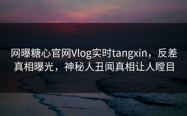 网曝糖心官网Vlog实时tangxin，反差真相曝光，神秘人丑闻真相让人瞠目