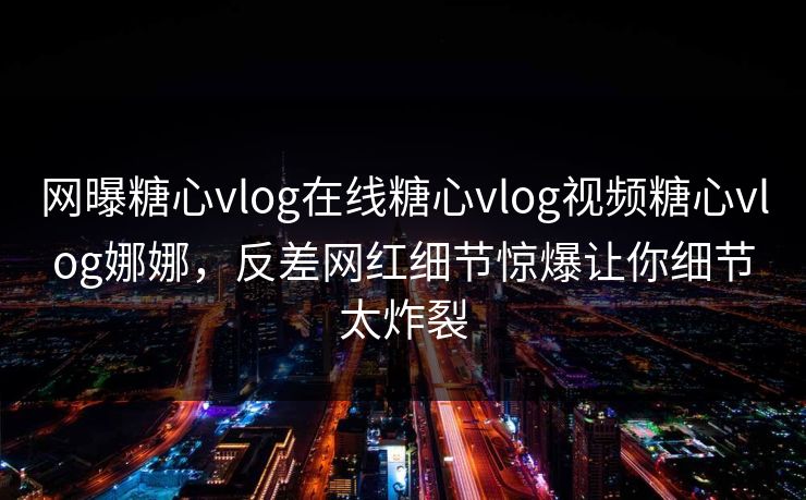 网曝糖心vlog在线糖心vlog视频糖心vlog娜娜，反差网红细节惊爆让你细节太炸裂