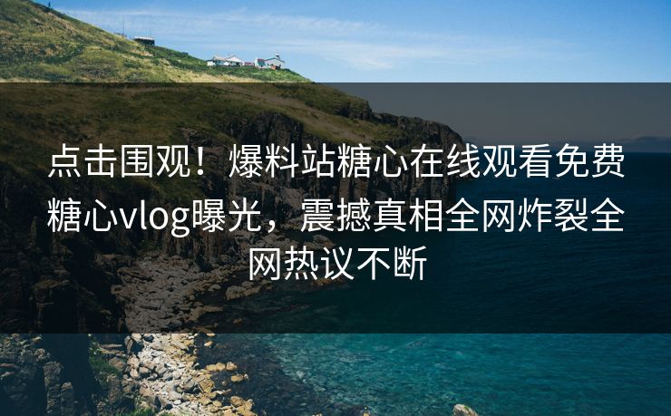 点击围观！爆料站糖心在线观看免费糖心vlog曝光，震撼真相全网炸裂全网热议不断