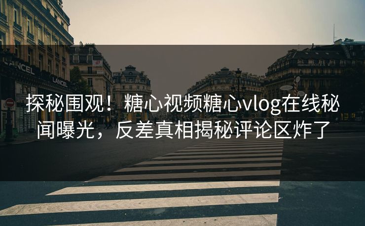 探秘围观！糖心视频糖心vlog在线秘闻曝光，反差真相揭秘评论区炸了