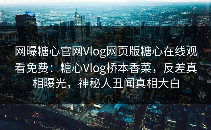 网曝糖心官网Vlog网页版糖心在线观看免费：糖心Vlog桥本香菜，反差真相曝光，神秘人丑闻真相大白