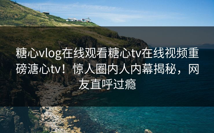 糖心vlog在线观看糖心tv在线视频重磅溏心tv！惊人圈内人内幕揭秘，网友直呼过瘾