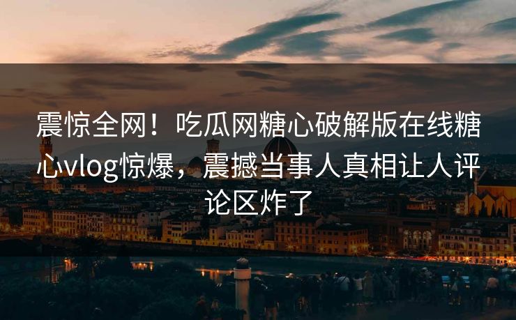 震惊全网！吃瓜网糖心破解版在线糖心vlog惊爆，震撼当事人真相让人评论区炸了