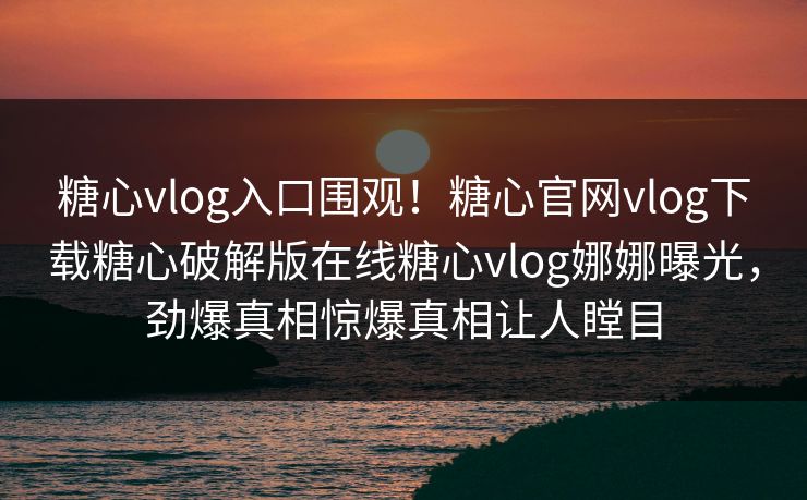 糖心vlog入口围观！糖心官网vlog下载糖心破解版在线糖心vlog娜娜曝光，劲爆真相惊爆真相让人瞠目