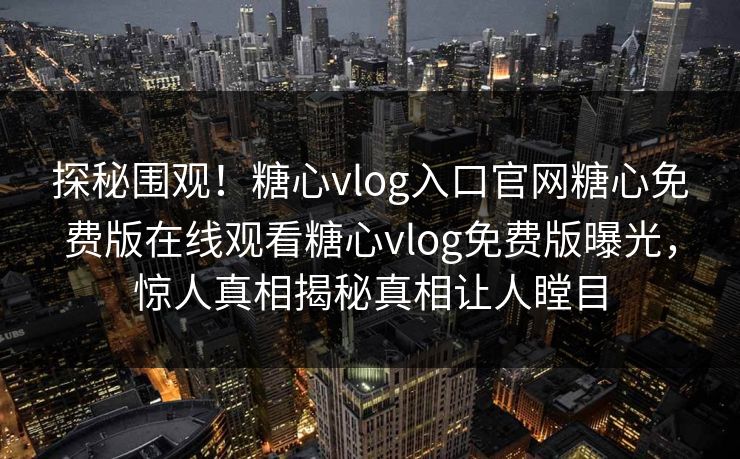 探秘围观！糖心vlog入口官网糖心免费版在线观看糖心vlog免费版曝光，惊人真相揭秘真相让人瞠目
