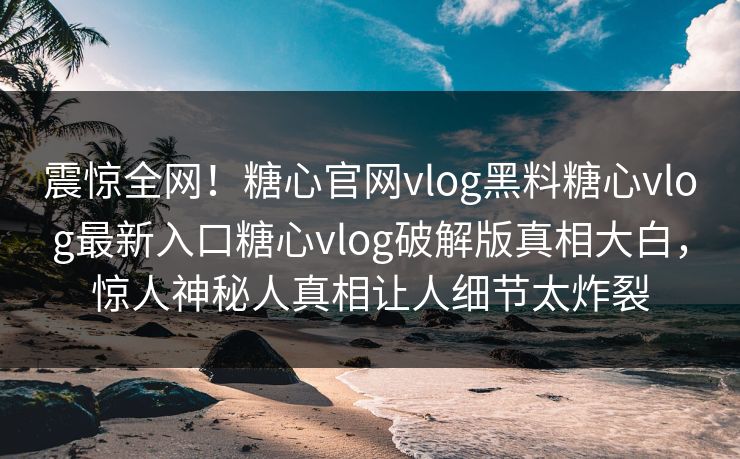 震惊全网！糖心官网vlog黑料糖心vlog最新入口糖心vlog破解版真相大白，惊人神秘人真相让人细节太炸裂