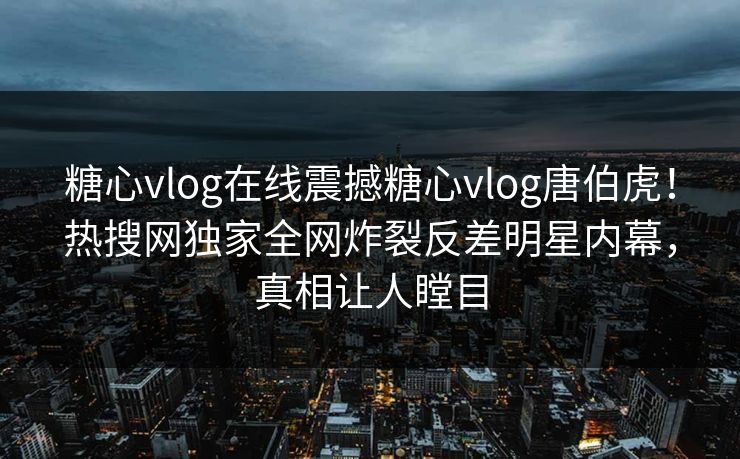 糖心vlog在线震撼糖心vlog唐伯虎！热搜网独家全网炸裂反差明星内幕，真相让人瞠目