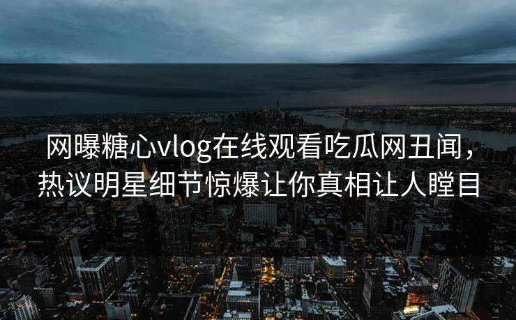 网曝糖心vlog在线观看吃瓜网丑闻，热议明星细节惊爆让你真相让人瞠目