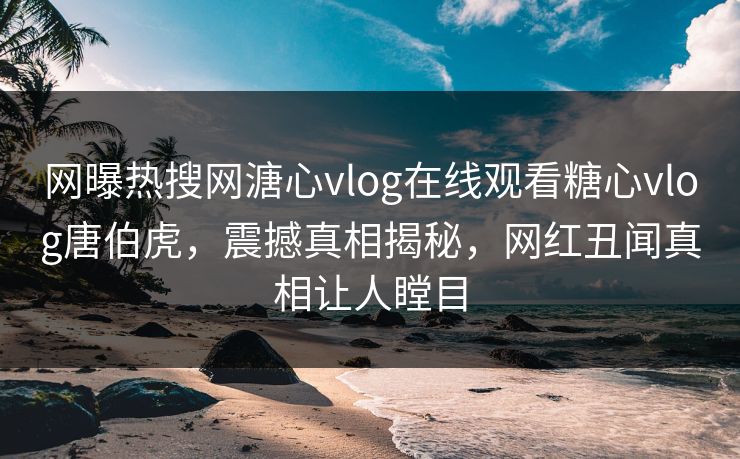 网曝热搜网溏心vlog在线观看糖心vlog唐伯虎，震撼真相揭秘，网红丑闻真相让人瞠目