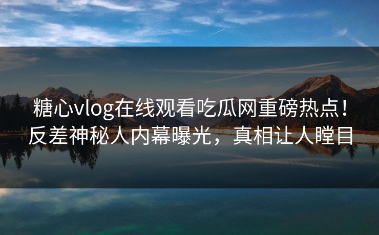 糖心vlog在线观看吃瓜网重磅热点！反差神秘人内幕曝光，真相让人瞠目