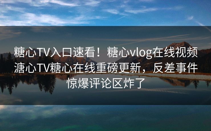 糖心TV入口速看！糖心vlog在线视频溏心TV糖心在线重磅更新，反差事件惊爆评论区炸了