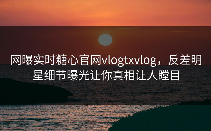 网曝实时糖心官网vlogtxvlog，反差明星细节曝光让你真相让人瞠目