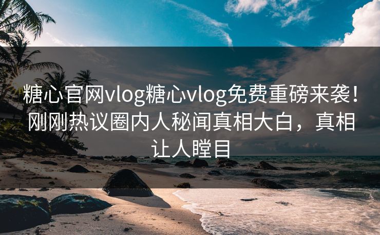 糖心官网vlog糖心vlog免费重磅来袭！刚刚热议圈内人秘闻真相大白，真相让人瞠目