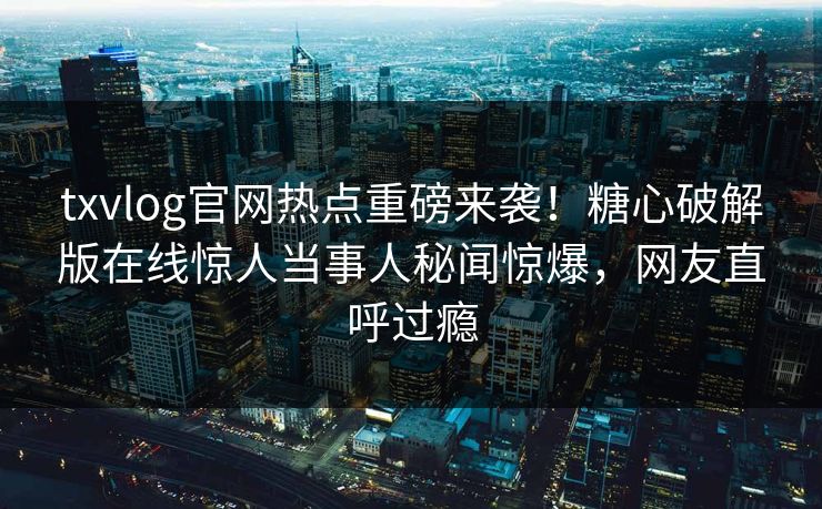 txvlog官网热点重磅来袭！糖心破解版在线惊人当事人秘闻惊爆，网友直呼过瘾