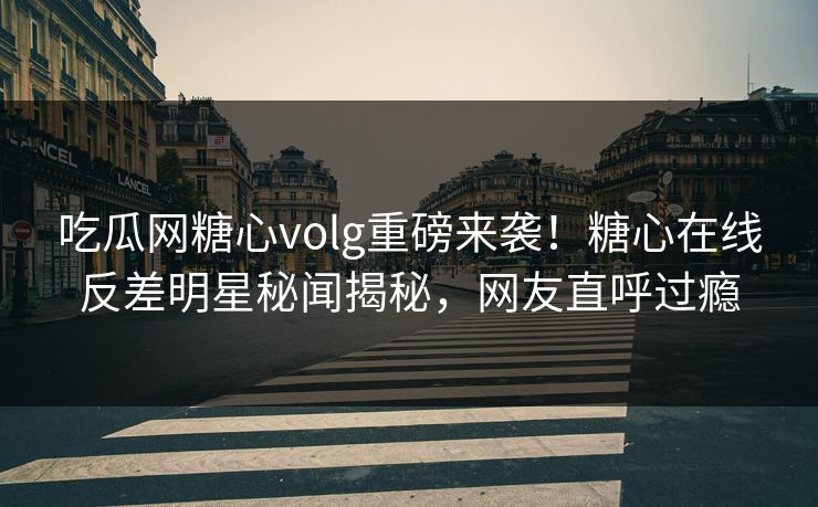 吃瓜网糖心volg重磅来袭！糖心在线反差明星秘闻揭秘，网友直呼过瘾