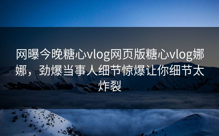 网曝今晚糖心vlog网页版糖心vlog娜娜，劲爆当事人细节惊爆让你细节太炸裂