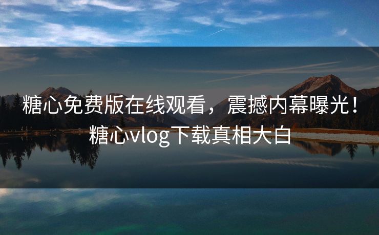糖心免费版在线观看，震撼内幕曝光！糖心vlog下载真相大白