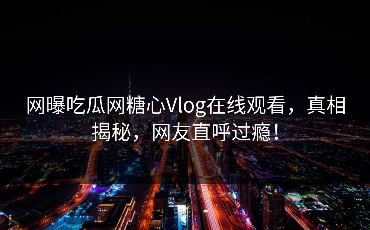 网曝吃瓜网糖心Vlog在线观看，真相揭秘，网友直呼过瘾！