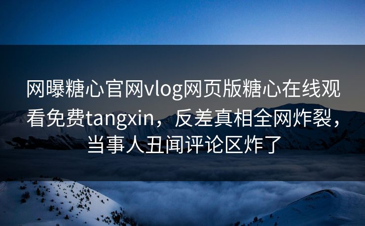 网曝糖心官网vlog网页版糖心在线观看免费tangxin，反差真相全网炸裂，当事人丑闻评论区炸了