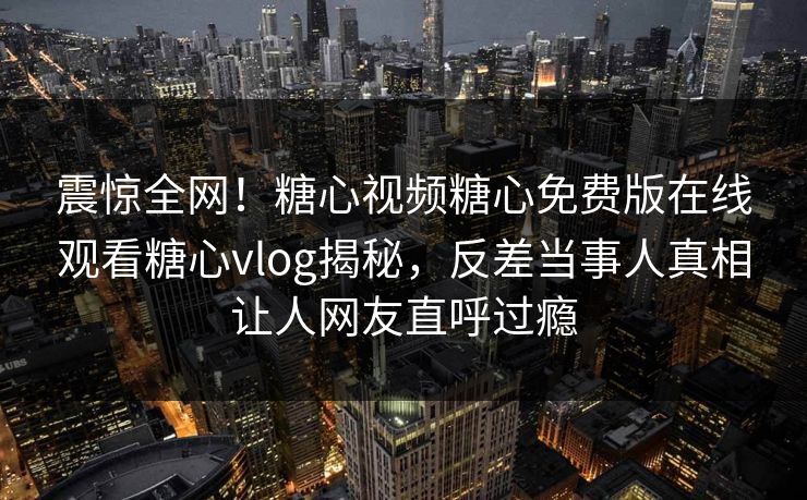 震惊全网！糖心视频糖心免费版在线观看糖心vlog揭秘，反差当事人真相让人网友直呼过瘾