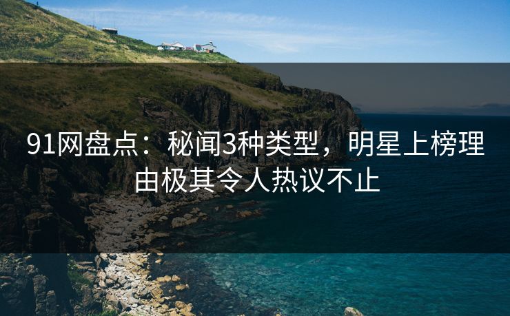 91网盘点：秘闻3种类型，明星上榜理由极其令人热议不止