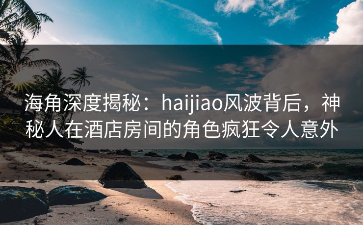 海角深度揭秘：haijiao风波背后，神秘人在酒店房间的角色疯狂令人意外