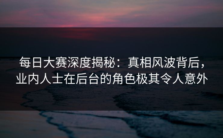 每日大赛深度揭秘：真相风波背后，业内人士在后台的角色极其令人意外
