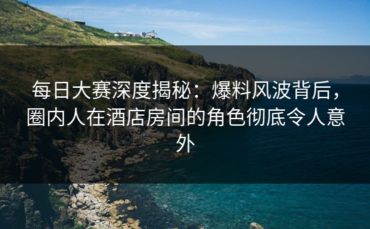 每日大赛深度揭秘：爆料风波背后，圈内人在酒店房间的角色彻底令人意外