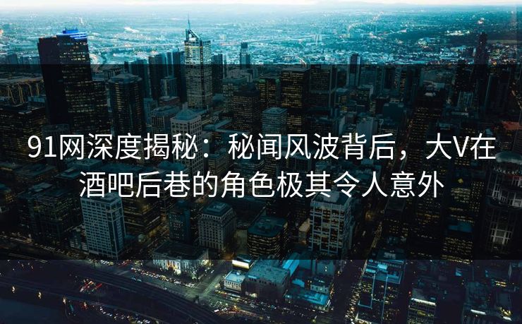 91网深度揭秘：秘闻风波背后，大V在酒吧后巷的角色极其令人意外