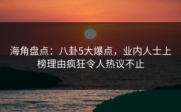 海角盘点：八卦5大爆点，业内人士上榜理由疯狂令人热议不止