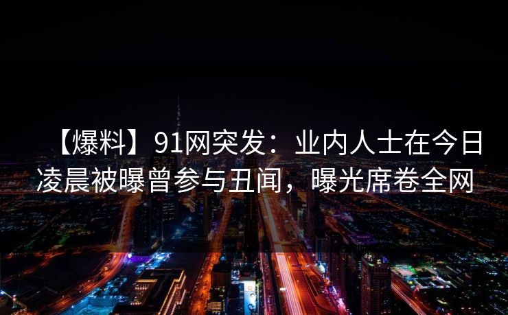 【爆料】91网突发：业内人士在今日凌晨被曝曾参与丑闻，曝光席卷全网