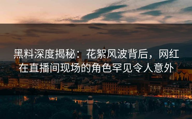 黑料深度揭秘：花絮风波背后，网红在直播间现场的角色罕见令人意外