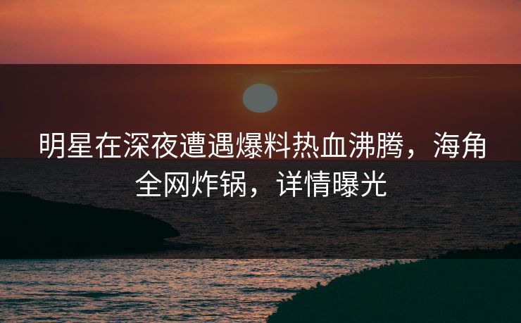 明星在深夜遭遇爆料热血沸腾，海角全网炸锅，详情曝光