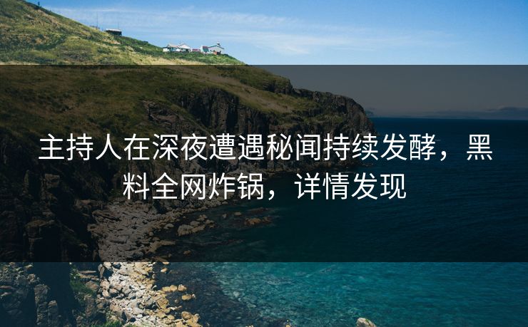 主持人在深夜遭遇秘闻持续发酵，黑料全网炸锅，详情发现