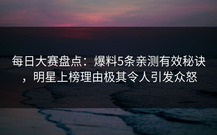 每日大赛盘点：爆料5条亲测有效秘诀，明星上榜理由极其令人引发众怒