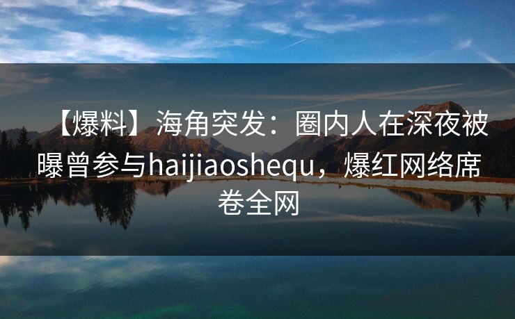 【爆料】海角突发：圈内人在深夜被曝曾参与haijiaoshequ，爆红网络席卷全网