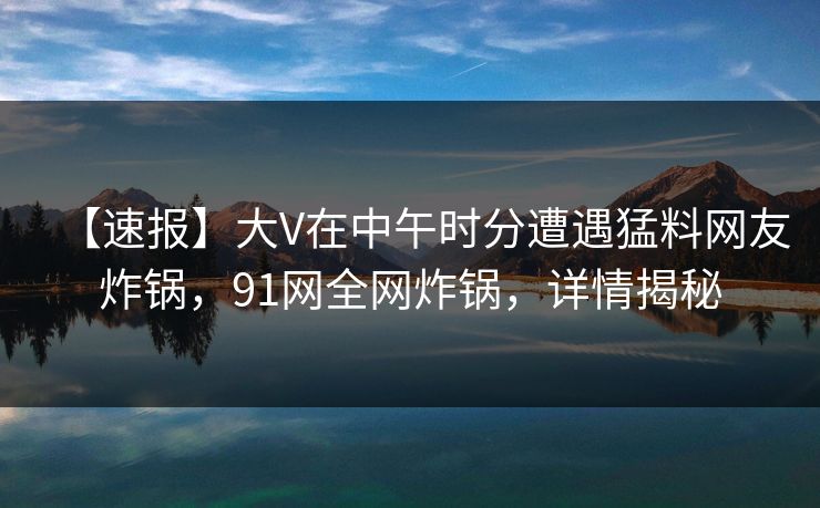 【速报】大V在中午时分遭遇猛料网友炸锅，91网全网炸锅，详情揭秘