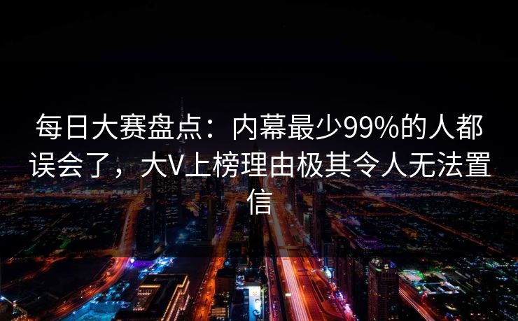 每日大赛盘点：内幕最少99%的人都误会了，大V上榜理由极其令人无法置信