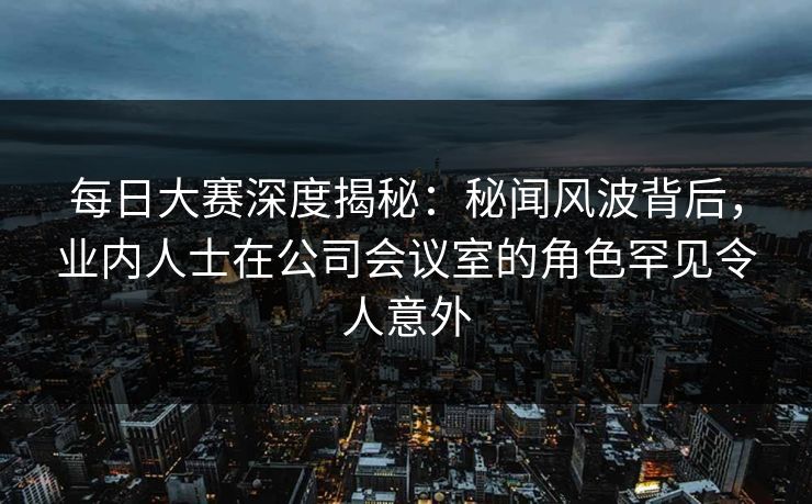 每日大赛深度揭秘：秘闻风波背后，业内人士在公司会议室的角色罕见令人意外