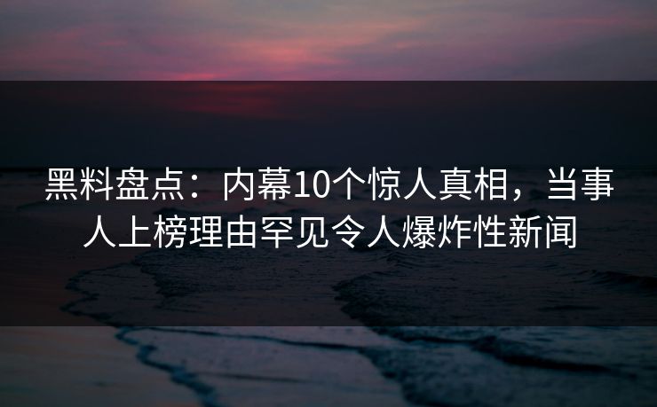 黑料盘点：内幕10个惊人真相，当事人上榜理由罕见令人爆炸性新闻