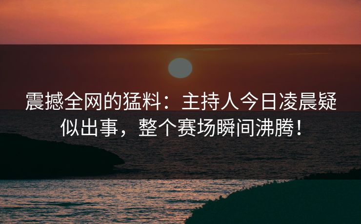 震撼全网的猛料：主持人今日凌晨疑似出事，整个赛场瞬间沸腾！